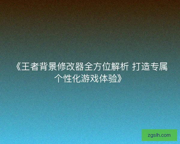 《王者背景修改器全方位解析 打造专属个性化游戏体验》