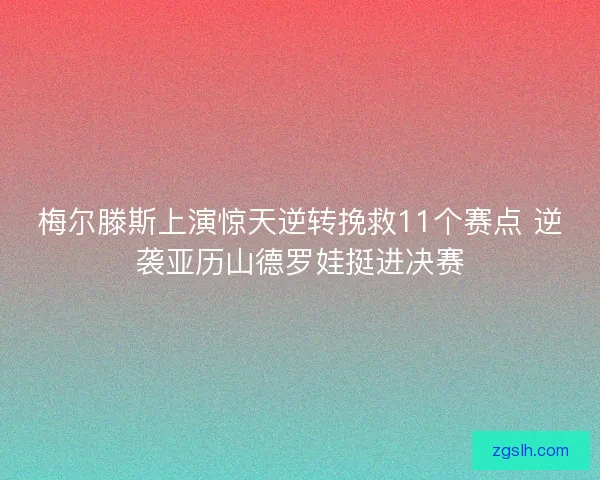 梅尔滕斯上演惊天逆转挽救11个赛点 逆袭亚历山德罗娃挺进决赛