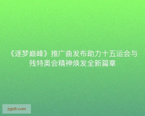 《逐梦巅峰》推广曲发布助力十五运会与残特奥会精神焕发全新篇章