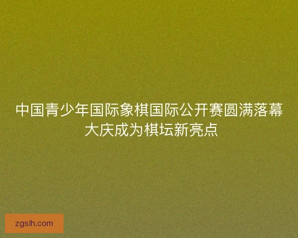 中国青少年国际象棋国际公开赛圆满落幕 大庆成为棋坛新亮点