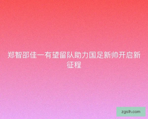 郑智邵佳一有望留队助力国足新帅开启新征程