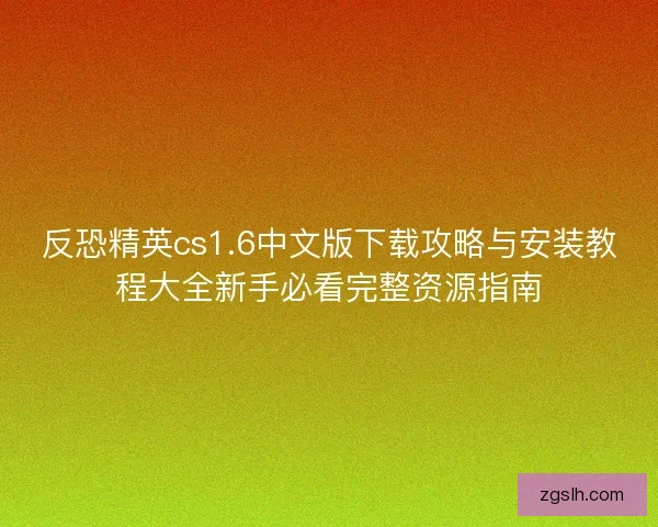 反恐精英cs1.6中文版下载攻略与安装教程大全新手必看完整资源指南